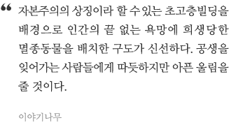 자본주의의 상징이라 할 수 있는 초고층 빌딩을 배경으로 인간의 끝없는 욕망에 희생당한 멸종동물을 배치한 구도가 신선하다. 공생을 잊어가는 사람들에게 따뜻하지만 아픈 울림을 줄 것이다.