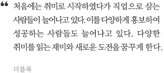 주변을 살펴보면 처음에는 취미로 했다가 직업으로 삼는 사람들이 늘어나고 있으며 다양한 홍보로 성공하는 사람들도 늘어나고 있다. 다양한 취미를 읽는 재미와 새로운 도전을 꿈꾸게 한다.
