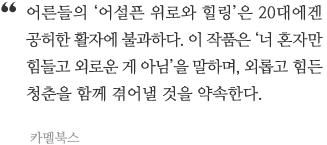 어른들의 &lsquo;어설픈 위로와 힐링&rsquo;은 20대에겐 공허한 활자에 불과하다. 이 작품은 &lsquo;너 혼자만 힘들고 외로운 게 아님&rsquo;을 말하며, 외롭고 힘든 청춘을 함께 겪어낼 것을 약속한다.