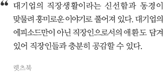 대기업의 직장생활이라는 신선함과 동경이 맞물려 흥미로운 이야기로 풀어져 있다. 대기업의 에피소드만이 아닌 직장인으로서의 애환도 담겨있어 직장인들과 충분히 공감할 수 있다.