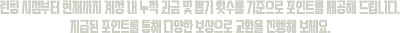 런칭 시점부터 현재까지 계정 내 누적 과금 및 뽑기 횟수를 기준으로 포인트를 제공해 드립니다. 지급된 포인트를 통해 다양한 보상으로 교환을 진행해 보세요.