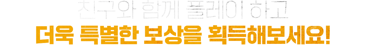 친구와 함께 플레이 하고 더욱 특별한 보상을 획득해보세요!