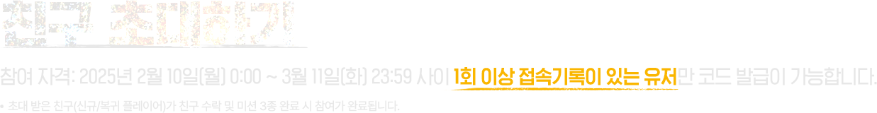 친구 초대하기 참여 자격: 2025년 2월 10일 월요일 00시00분 부터 2025년 3월 11일 화요일 23시59분 사이 1회 이상 접속기록 있는 유저만 코드 발급이 가능합니다. 초대 받은 친구(신규/복귀 플레이어)가 친구 수락 및 미션 3종 완료 시 참여가 완료됩니다.