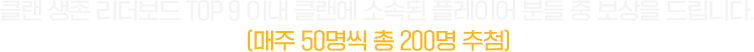 클랜 생존 리더보드 TOP 9 이내 클랜에 소속된 플레이어 분들 중 보상을 드립니다. (매주 50명씩 총 200명 추첨)