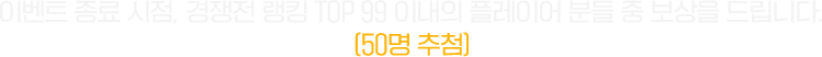 이벤트 종료 시점, 경쟁전 랭킹 TOP 99 이내의 플레이어 분들 중 보상을 드립니다. (50명 추첨)