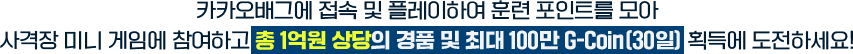 카카오배그에 접속 및 플레이하여 훈련 포인트를 모아 사격장 미니 게임에 참여하고 총 1억원 상당의 경품 및 최대 100만 G-Coin(30일) 획득에 도전하세요!