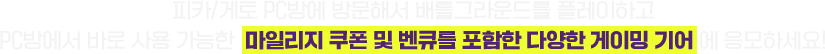 피카/게토 PC방에 방문해서 배틀그라운드를 플레이하고 PC방에서 바로 사용 가능한 마일리지 쿠폰 및 벤큐를 포함한 다양한 게이밍 기어에 응모하세요!