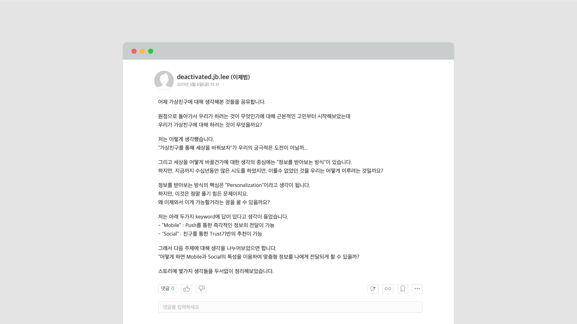 2011년 당시 CEO인 제이비는 카카오의 업무 공유 툴 아지트에 글을 썼다. 글 내용은 ‘가상 친구’라는 프로젝트에 관한 것이었다. 그 핵심은 정보를 받아보는 방식을 혁신해 세상을 바꿔보자는 것이었다. 그리고 핵심은 ‘개인화’라고 판단했다. 이제와서 가능한 이유는 모바일 환경에서 즉각적인 정보 전달이 가능해졌고, 친구를 통한 신뢰 기반의 추천이 가능하기 때문이라고 봤다. 어떻게 하면 모바일과 소셜의 특성을 이용해 맞춤형 정보를 나에게 전달되게 할 수 있을까? 라는 고민을 쓰며 글을 마쳤다.