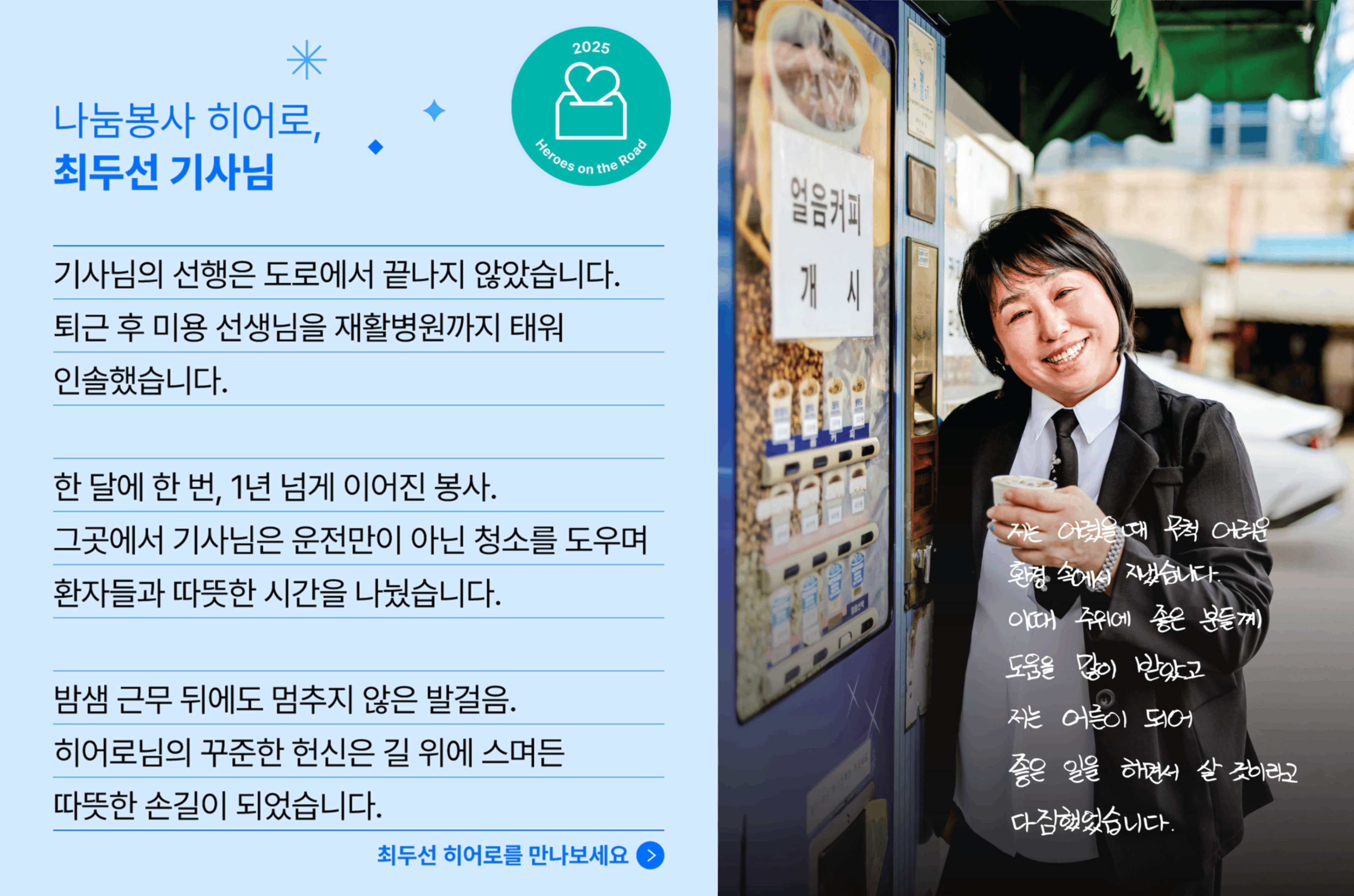 나눔봉사 히어로, 최두선 기사님의 사연입니다. 기사님의 선행은 도로에서 끝나지 않았습니다. 퇴근 후 미용 선생님을 재활병원까지 태워 인솔했습니다. 한달에 한 번, 1년 넘게 이어진 봉사. 그곳에서 기사님은 운전만이 아닌 청소를 도우며 환자들과 따뜻한 시간을 나눴습니다. 밤샘 근무 뒤에도 멈추지 않은 발걸음. 히어로님의 꾸준한 헌신은 길 위에 스며든 따뜻한 손길이 되었습니다.