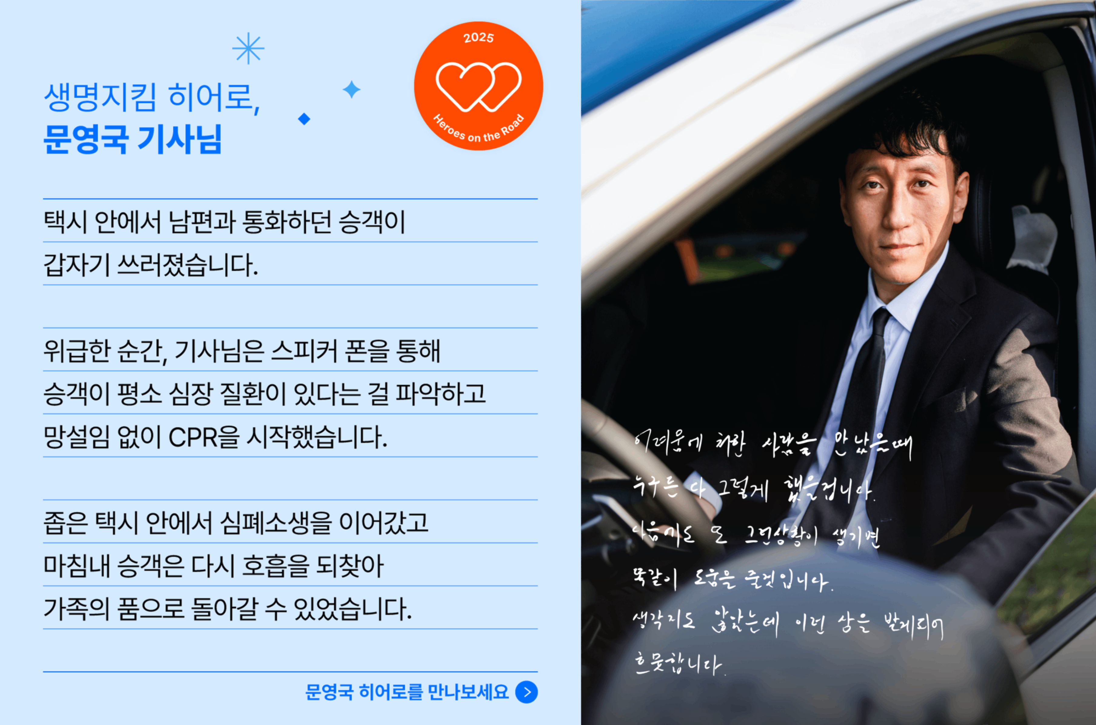 생명지킴 히어로, 문영국 기사님의 사연입니다. 택시 안에서 남편과 통화하던 승객이 갑자기 쓰러졌습니다. 위급한 순간, 기사님은 스피커 폰을 통해 승객이 평소 심장 질환이 있다는 걸 파악하고 망설임 없이 CPR을 시작했습니다. 좁은 택시 안에서 심폐소생을 이어갔고 마침내 승객은 다시 호흡을 되찾아 가족의 품으로 돌아갈 수 있었습니다. 