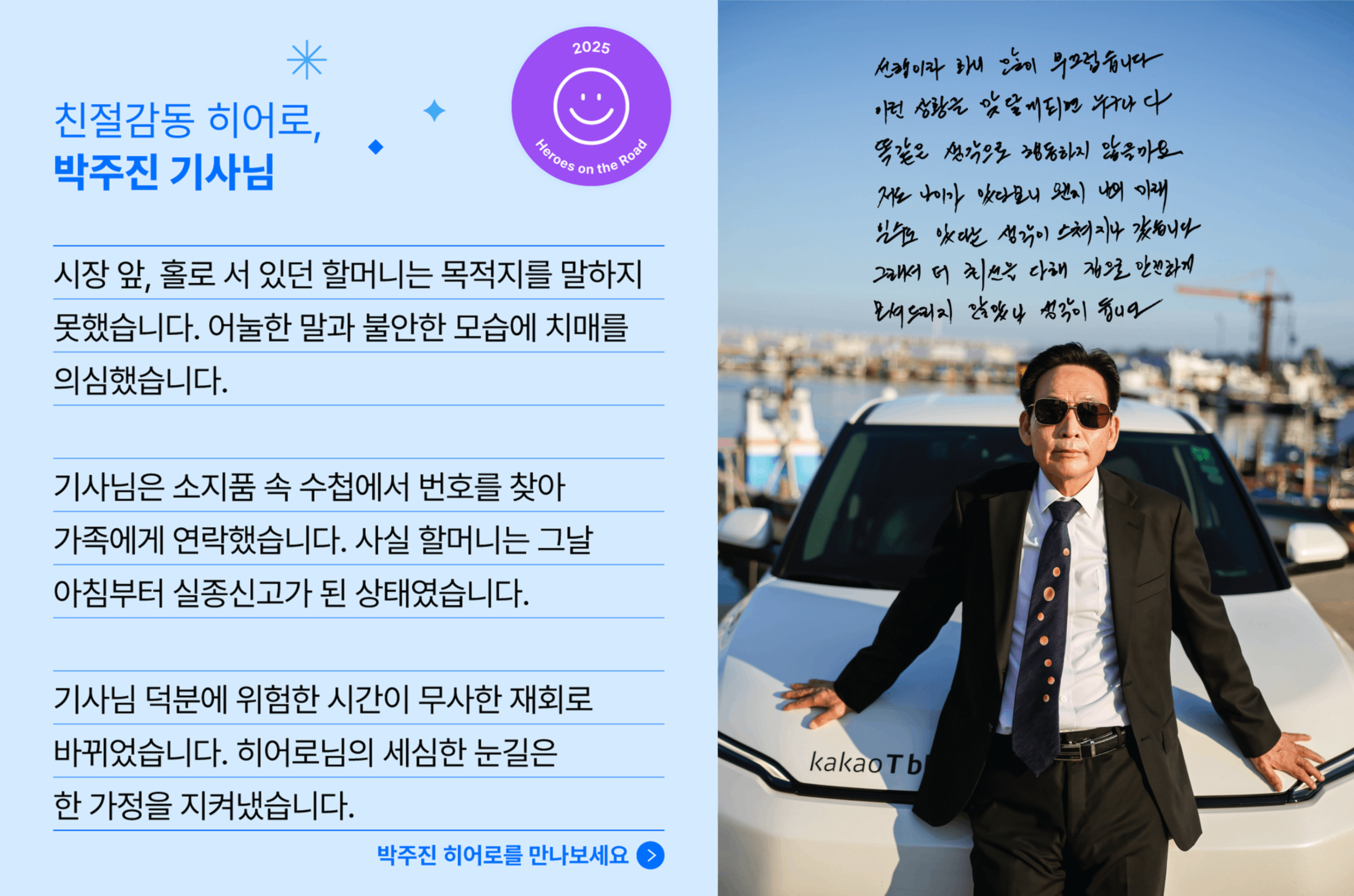 친절감동 히어로, 박주진 기사님의 사연입니다. 시장 앞, 홀로 서 있던 할머니는 목적지를 말하지 못했습니다. 어눌한 말과 불안한 모습에 치매를 의심했습니다. 기사님은 소지품 속 수첩에서 번호를 찾아 가족에게 연락했습니다. 사실 할머니는 그날 아침부터 실종신고가 된 상태였습니다. 기사님 덕분에 위험한 시간이 무사한 재회로 바뀌었습니다. 히어로님의 세심한 눈길은 한 가정을 지켜냈습니다.