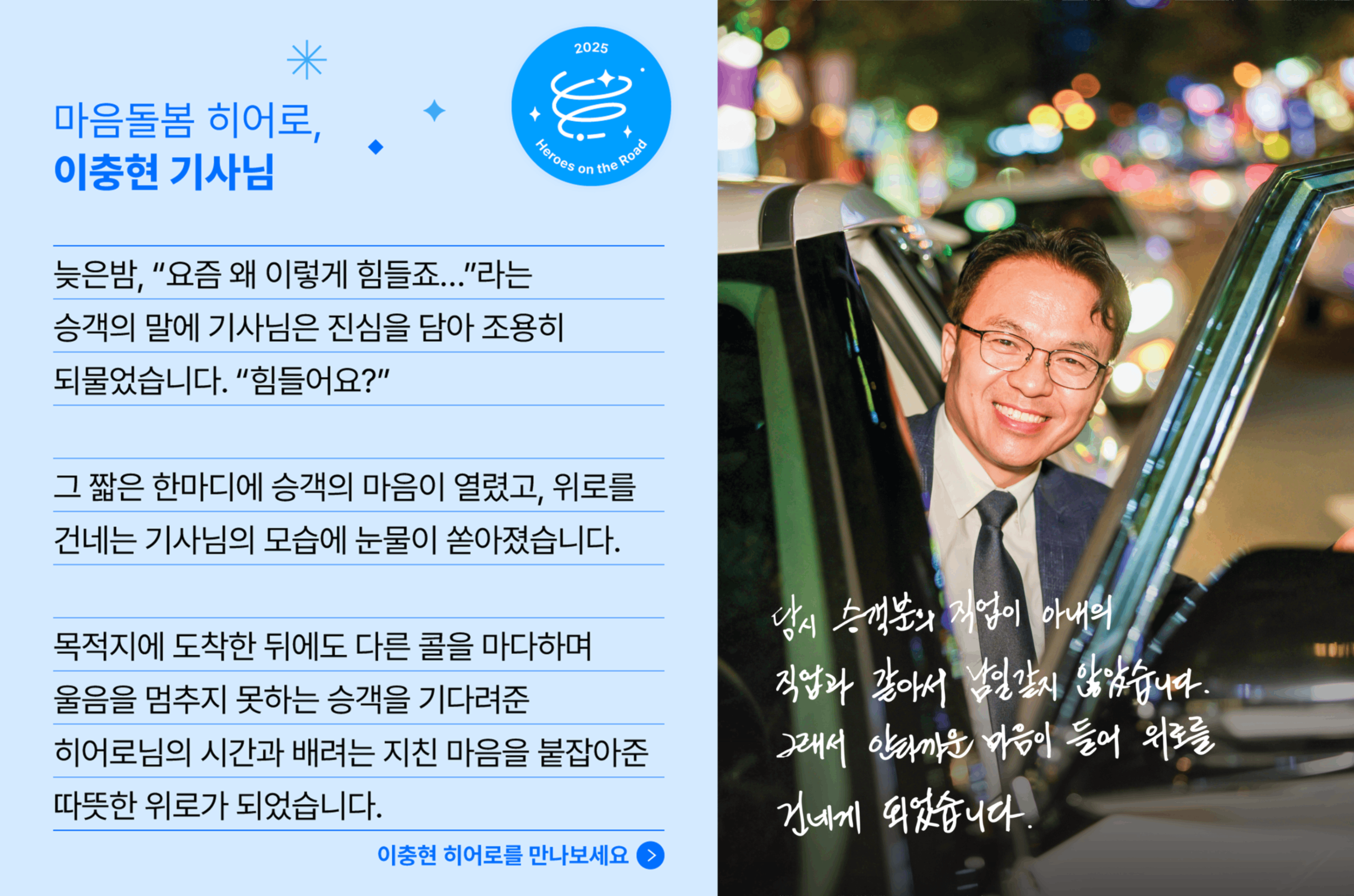 마음돌봄 히어로, 이충현 기사님의 사연입니다. 늦은 밤, "요즘 왜 이렇게 힘들죠.." 라는 승객의 말에 기사님은 진심을 담아 조용히 되물었습니다. "힘들어요?" 그 짧은 한마디에 승객의 마음이 열렸고, 위로를 건네는 기사님의 모습에 눈물이 쏟아졌습니다. 목적지에 도착한 뒤에도 다른 콜을 마다하며 울음을 멈추지 못하는 승객을 기다려준 히어로님의 시간과 배려는 지친 마음을 붙잡아준 따뜻한 위로가 되었습니다.