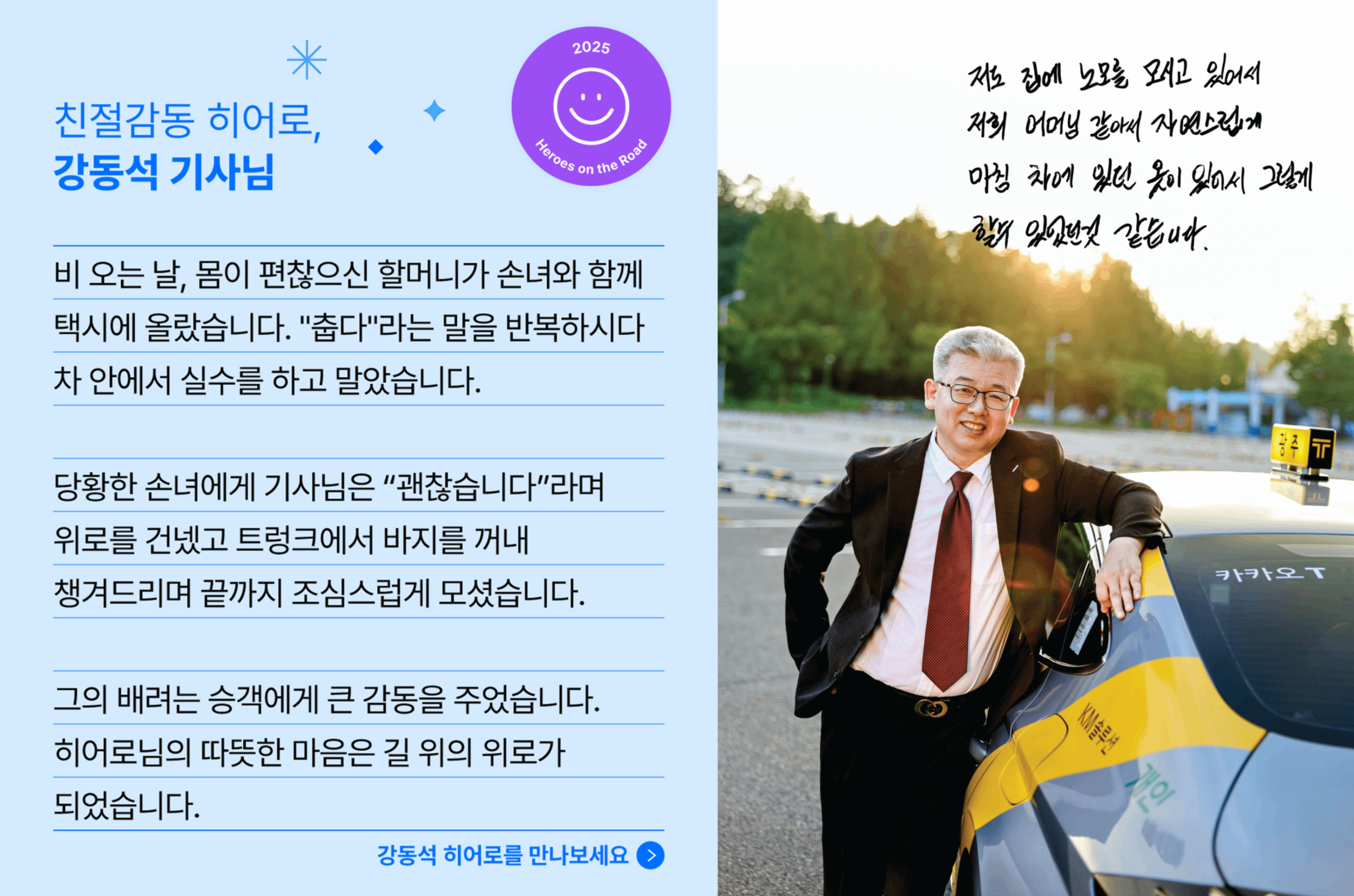 친절감동 히어로, 강동석 기사님의 사연입니다. 비 오는 날, 몸이 편찮으신 할머니가 손녀와 함께 택시에 올랐습니다. "춥다" 라는 말을 반복하시다 차 안에서 실수를 하고 말았습니다. 당황한 손녀에게 기사님은 "괜찮습니다." 라며 위로를 건넸고 트렁크에서 바지를 꺼내 챙겨드리며 끝까지 조심스럽게 모셨습니다. 그의 배려는 승객에게 큰 감동을 주었습니다. 히어로님의 따뜻한 마음능 길  위의 위로가 되었습니다.