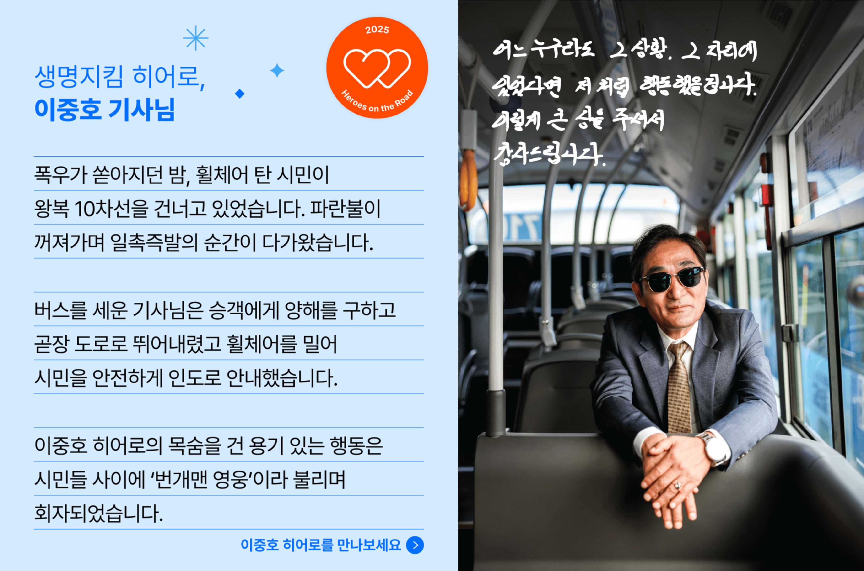 생명지킴 히어로, 이중호 기사님의 사연입니다. 폭우가 쏟아지던 밤, 휠체어 탄 시민이 왕복 10차선을 건너고 있었습니다. 팔나불이 꺼져가며 일촉즉발의 순간이 다가왔습니다. 버스를 세운 기사님은 승객에게 양해를 구하고 곧장 도로로 뛰어내렸고 휠체어를 밀어 시민을 안전한게 인도로 안내했습니다. 이중호 히어로의 목숨을 건 용기 있는 행동은 시민들 사이에 '번개맨 영웅' 이라 불리며 회자되었습니다.