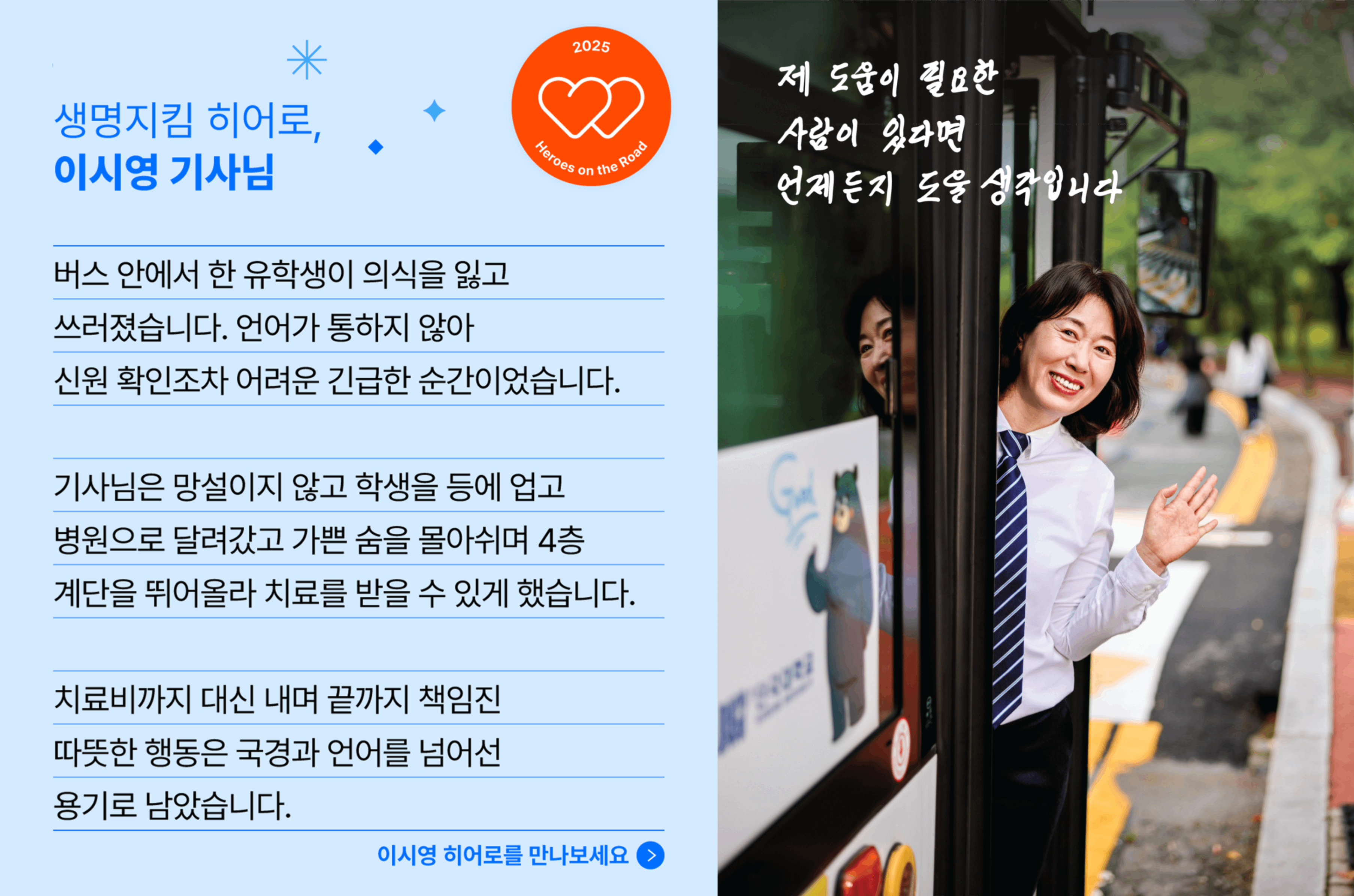 생명지킴 히어로, 이시영 기사님의 사연입니다. 버스 안에서 한 유학생이 의식을 잃고 쓰러졌습니다. 언어가 통하지 않아 신원 확인조차 어려운 긴급한 순간이었습니다. 기사님은 망설이지 않고 학생을 등에 업고 병원으로 달려갔고 가쁜 숨을 몰아쉬며 4층 계단을 뛰어올라 치료를 받을 수 있게 했습니다. 치료비까지 대신 내며 끝까지 책임진 따뜻한 행동은 국경과 언어를 넘어선 용기로 남았습니다.