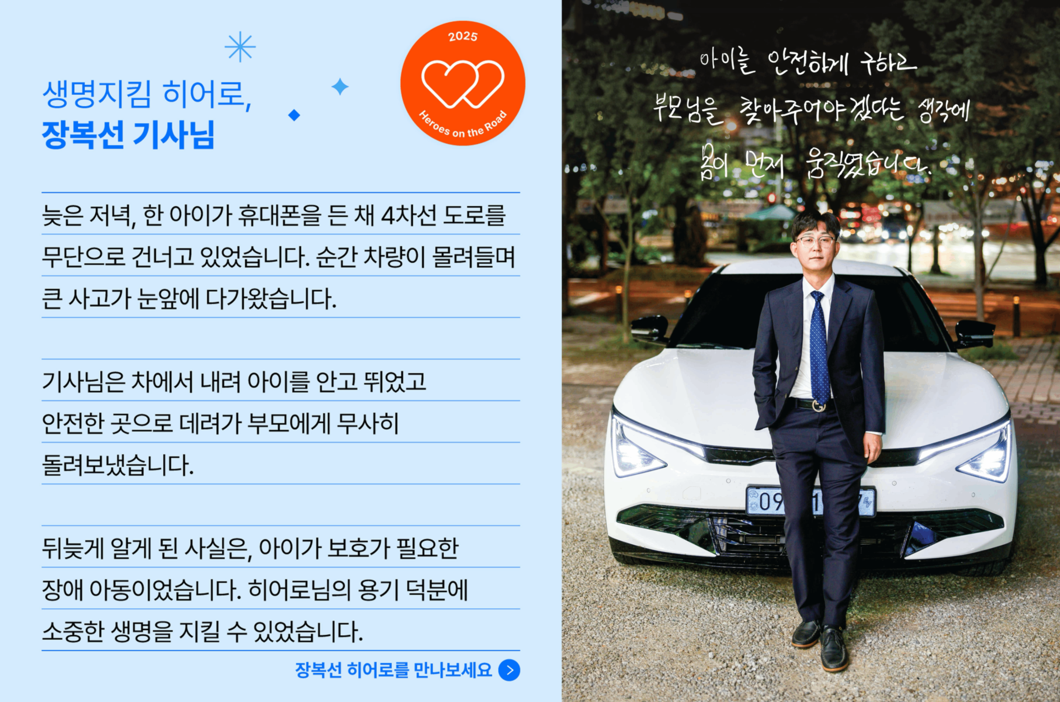 생명지킴 히어로, 장복선 기사님의 사연입니다. 늦은 저녁, 한 아이가 휴대폰을 든 채 4차선 도로를 무단으로 건너고 있었습니다. 순간 차량이 몰려들며 큰 사고가 눈앞에 다가왔습니다. 기사님은 차에서 내려 아이를 안고 뛰었고 안전한 곳으로 데려가 부모에게 무사히 돌려보냈습니다. 뒤늦게 알게 된 사실은, 아이가 보호가 필요한 장애 아동이었습니다. 히어로님의 용기 덕분에 소중한 생명르 지킬 수 있었습니다.