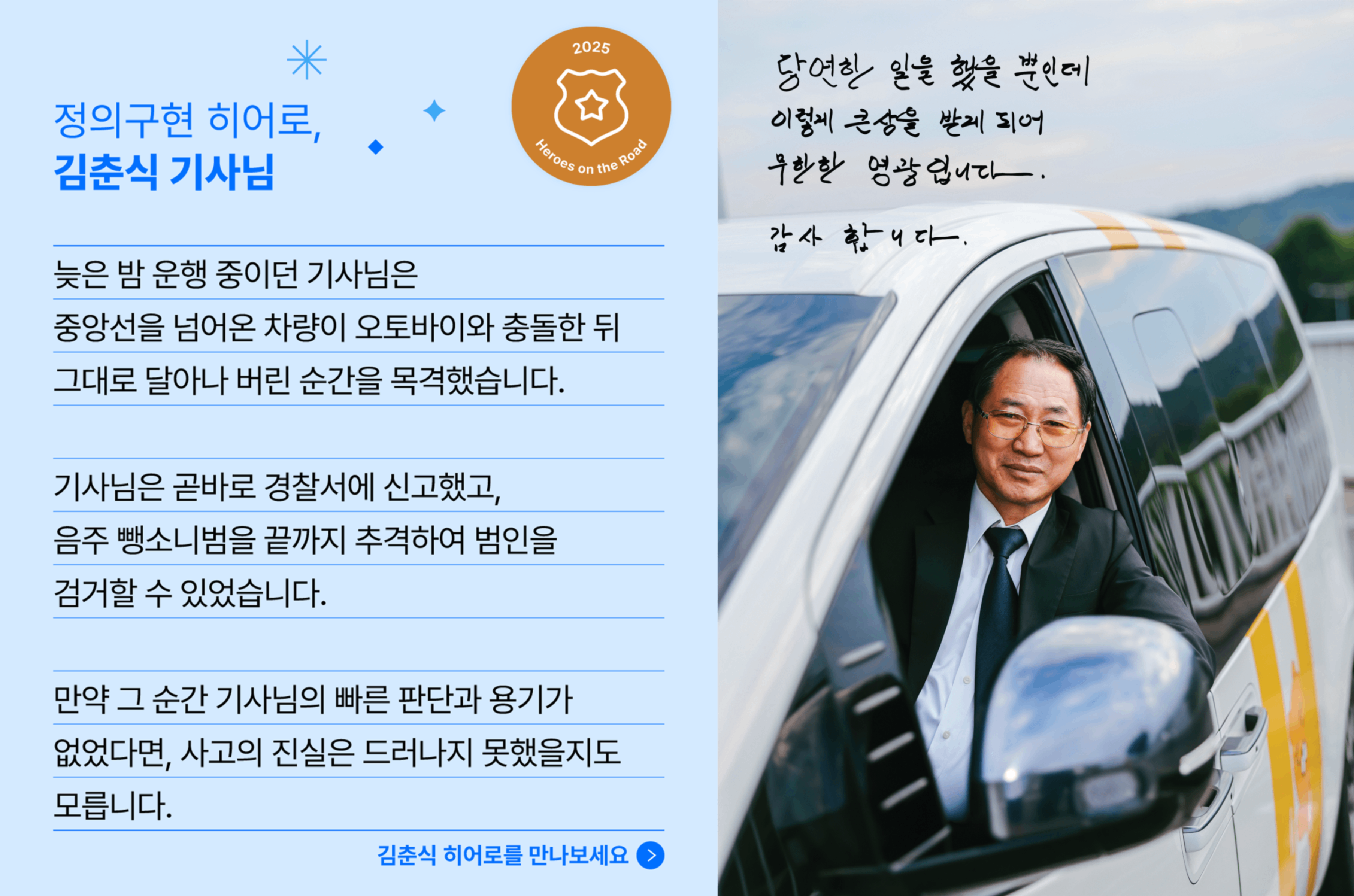 정의구현 히어로, 김춘식 기사님의 사연입니다. 늦은 밤 운행 중이던 기사님은 중앙선을 넘어온 차량이 오토바이와 충돌한 뒤 그대로 달아나 버린 순간을 목격했습니다. 기사님은 곧바로 경찰서에 신고했고, 음주 뺑소니범을 끝까지 추격하여 범인을 검거할 수 있었습니다. 만약 그 순간 기사님의 빠른 용기가 없었다면, 사고의 진실은 드러나지 못했을지도 모릅니다.