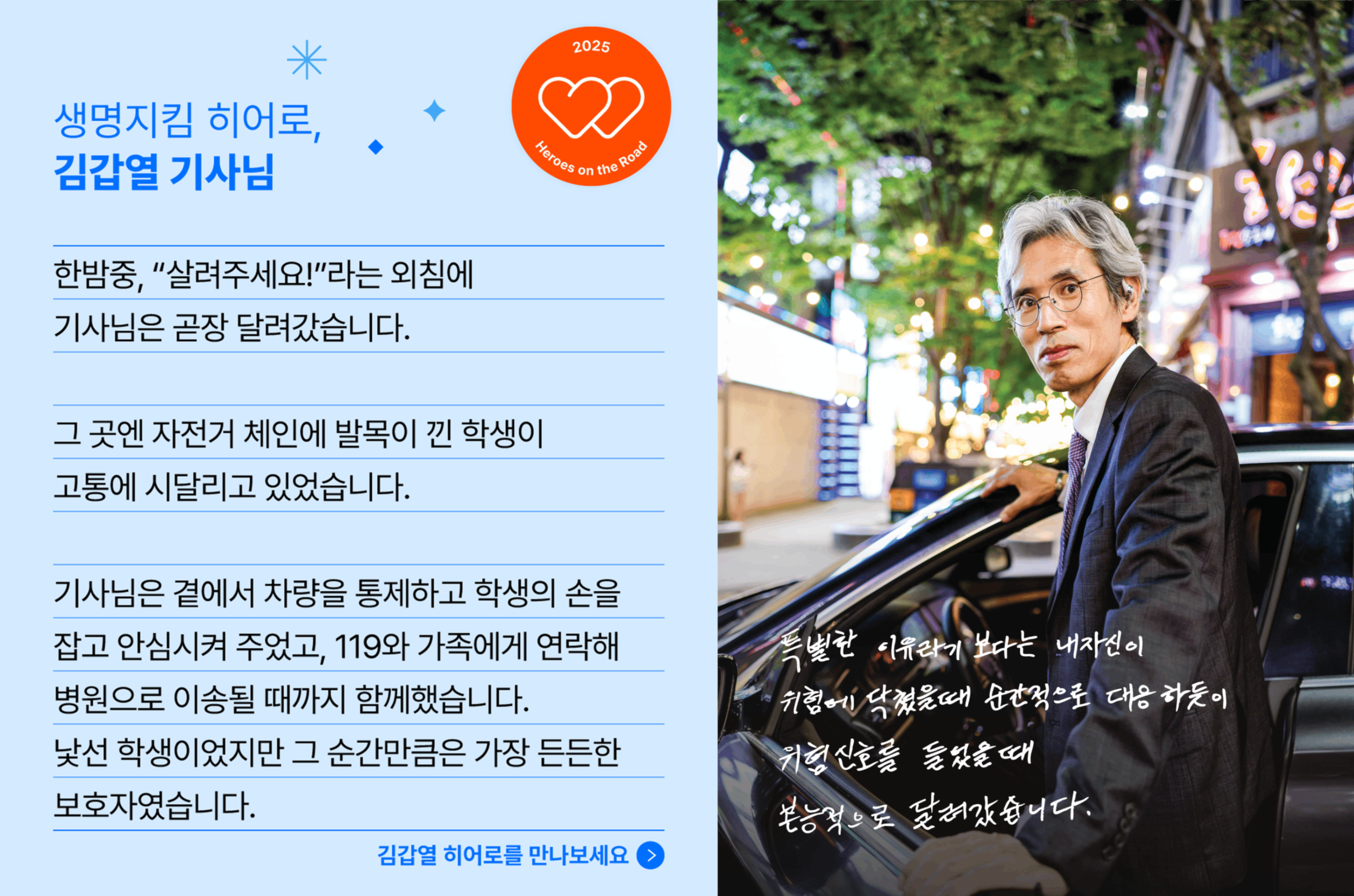 생명지킴 히어로, 김갑열 기사님의 사연입니다. 한밤중, "살려주세요!"라는 외침에 기사님은 곧장 달려갔습니다.  곳엔 자전거 체인에 발목이 낀 학생이 고통에 시달리고 있었습니다. 기사님은 곁에서 차량을 통제하고 학생의 손을 잡고 안심시켜 주었고, 119와 가족에게 연락해 병원으로 이송될 떄까지 함께했습니다. 낯선 학생이었지만 그 순간만큼은 가장 든든한 보호자였습니다.