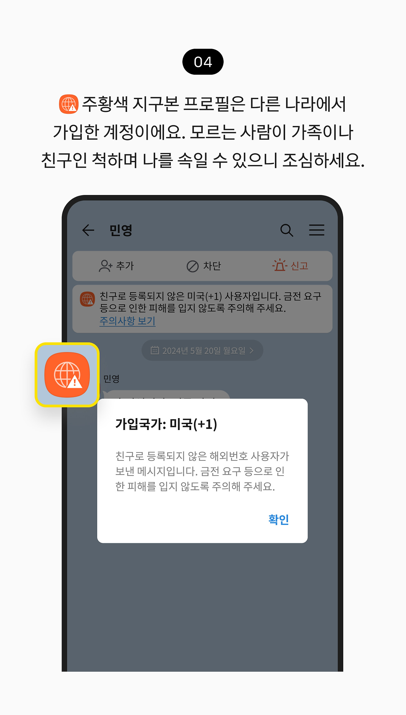 조심해야 하는 주황색 프로필 확인하기 04. 친구로 등록되지 않은 해외 번호 가입자가 대화를 시도하면 경고성 팝업창이 뜨니 주의하세요. 모르는 사람이 가족이나 친구인 척하며 나를 속일 수 있으니 조심하세요.