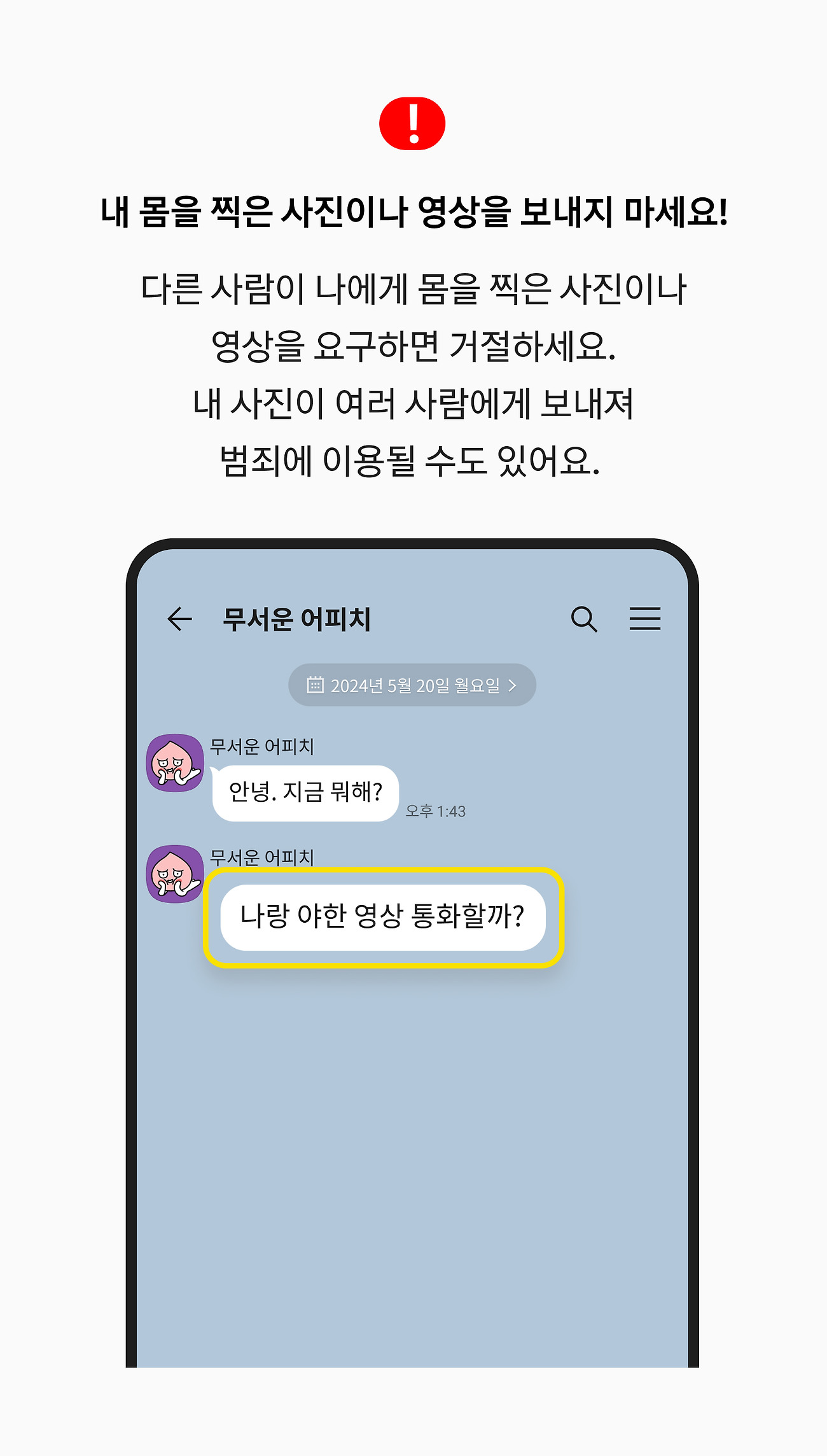 내 몸을 찍은 사진이나 영상을 보내지 마세요! 다른 사람이 나에게 몸을 찍은 사진이나 영상을 요구하면 거절하세요. 내 사진이 여러 사람에게 보내져 범죄에 이용될 수도 있어요. 