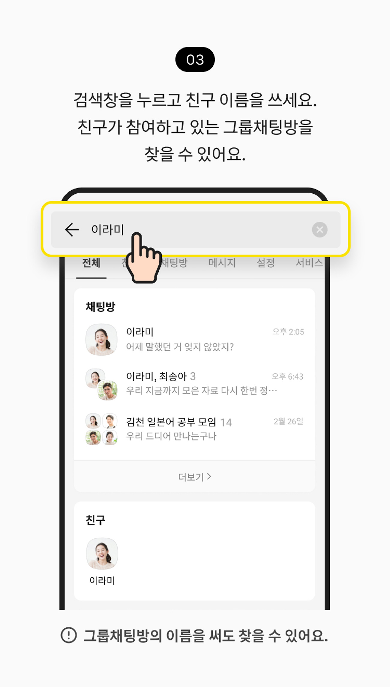 채팅방 검색하기 03. 검색어 입력한을 누르고 친구 이름을 쓰세요. 친구가 참여하고 있는 그룹채팅방을 찾을 수 있어요. 참고 사항, 그룹채팅방의 이름을 써도 찾을 수 있어요.